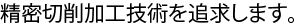 精密切削加工技術を追求します。