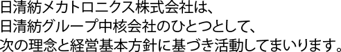 日清紡メカトロニクス株式会社は、 日清紡グループ中核会社のひとつとして、 次の理念と経営基本方針に基づき活動してまいります。